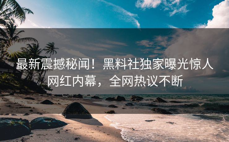 最新震撼秘闻！黑料社独家曝光惊人网红内幕，全网热议不断
