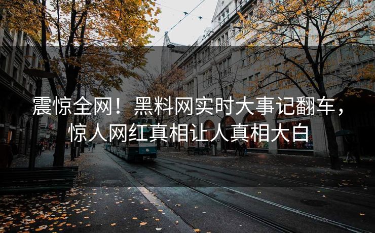 震惊全网！黑料网实时大事记翻车，惊人网红真相让人真相大白