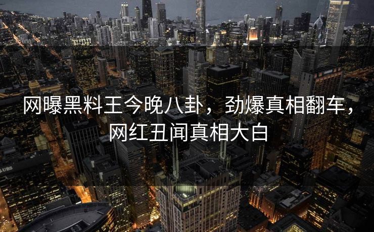 网曝黑料王今晚八卦，劲爆真相翻车，网红丑闻真相大白