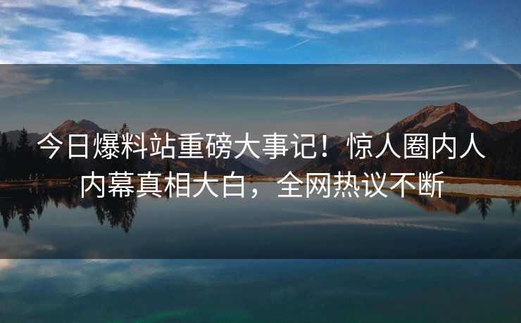 今日爆料站重磅大事记！惊人圈内人内幕真相大白，全网热议不断
