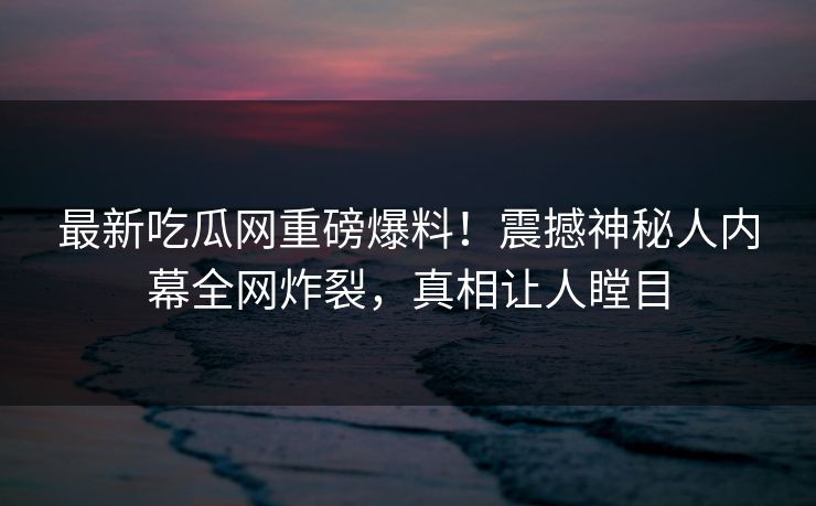 最新吃瓜网重磅爆料！震撼神秘人内幕全网炸裂，真相让人瞠目