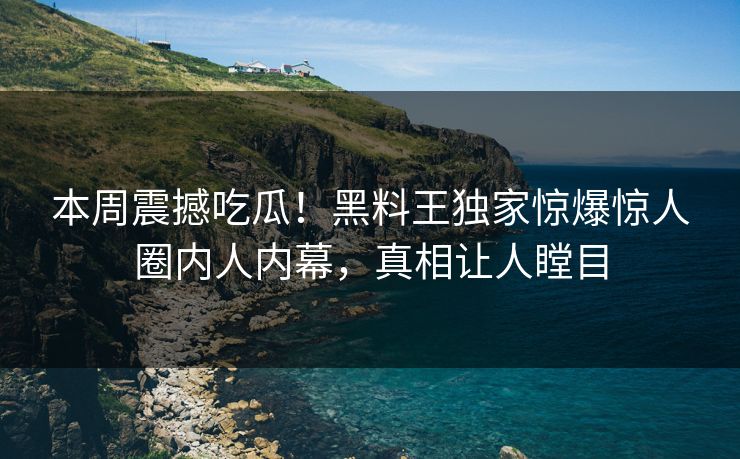 本周震撼吃瓜！黑料王独家惊爆惊人圈内人内幕，真相让人瞠目
