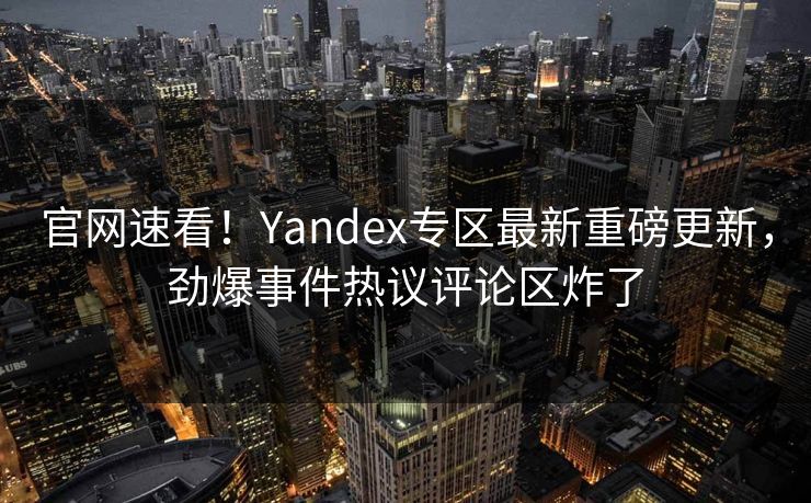 官网速看！Yandex专区最新重磅更新，劲爆事件热议评论区炸了