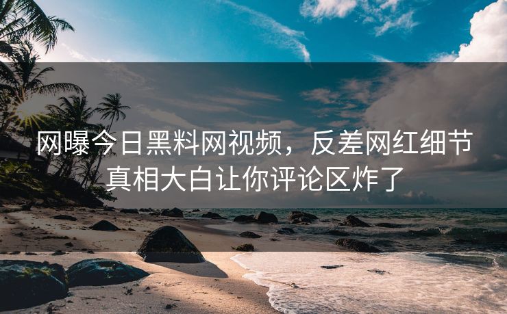 网曝今日黑料网视频，反差网红细节真相大白让你评论区炸了