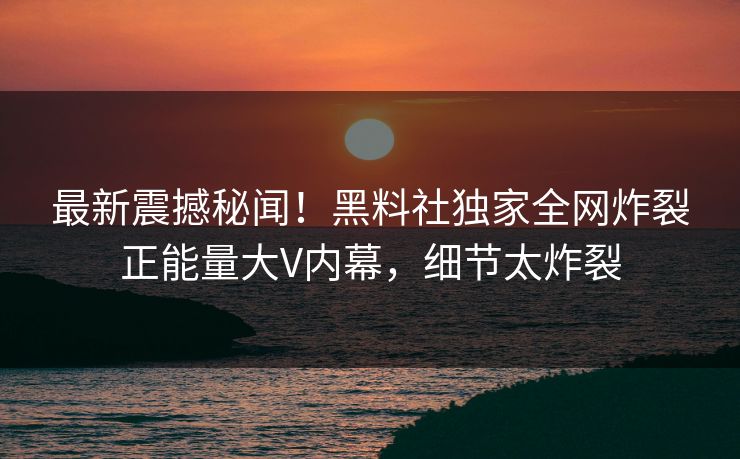 最新震撼秘闻！黑料社独家全网炸裂正能量大V内幕，细节太炸裂