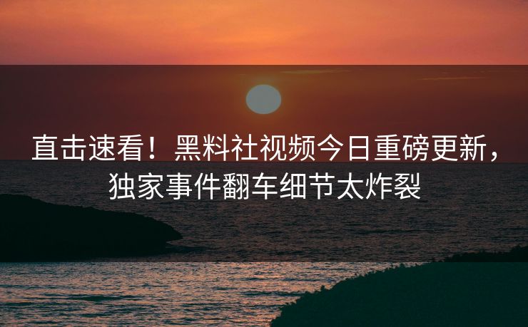 直击速看！黑料社视频今日重磅更新，独家事件翻车细节太炸裂