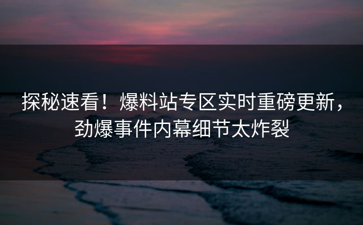 探秘速看！爆料站专区实时重磅更新，劲爆事件内幕细节太炸裂