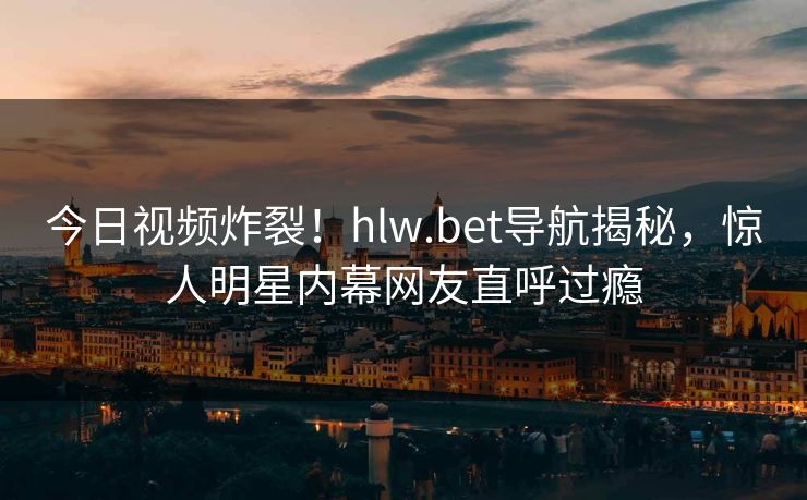 今日视频炸裂！hlw.bet导航揭秘，惊人明星内幕网友直呼过瘾