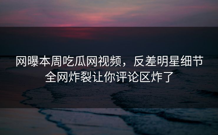 网曝本周吃瓜网视频，反差明星细节全网炸裂让你评论区炸了
