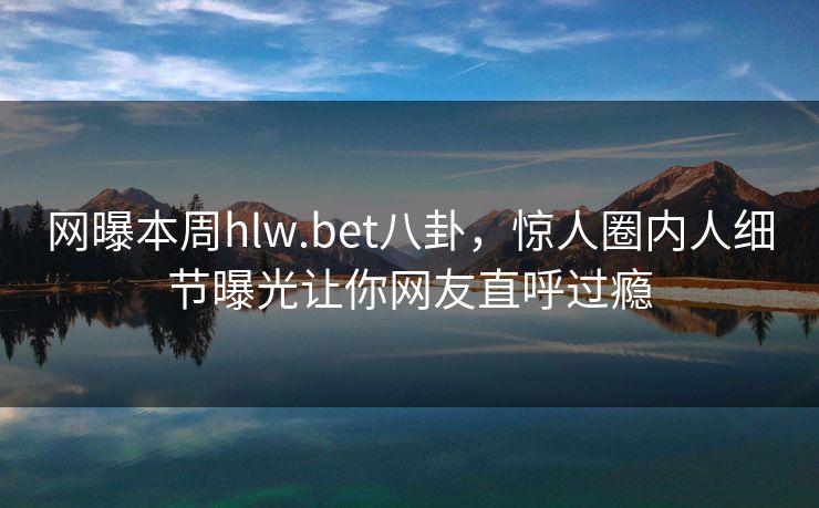 网曝本周hlw.bet八卦，惊人圈内人细节曝光让你网友直呼过瘾