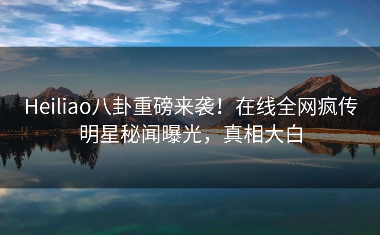 Heiliao八卦重磅来袭！在线全网疯传明星秘闻曝光，真相大白