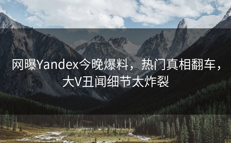 网曝Yandex今晚爆料，热门真相翻车，大V丑闻细节太炸裂
