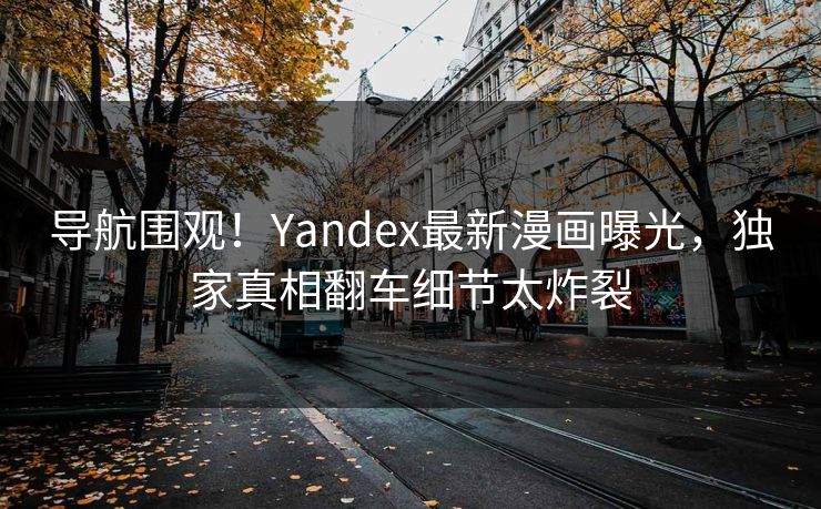 导航围观！Yandex最新漫画曝光，独家真相翻车细节太炸裂