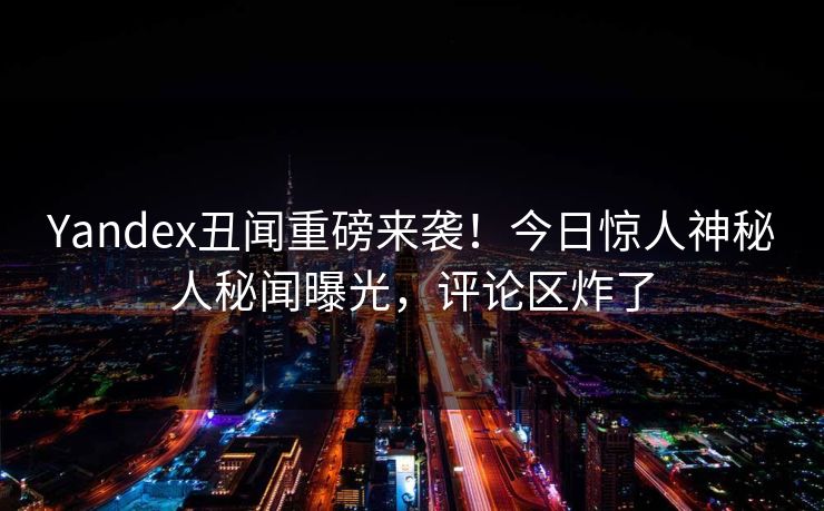 Yandex丑闻重磅来袭！今日惊人神秘人秘闻曝光，评论区炸了