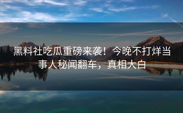 黑料社吃瓜重磅来袭！今晚不打烊当事人秘闻翻车，真相大白