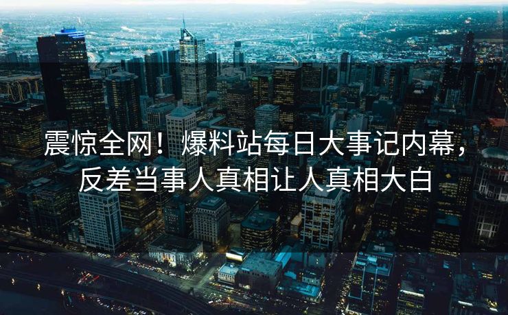 震惊全网！爆料站每日大事记内幕，反差当事人真相让人真相大白