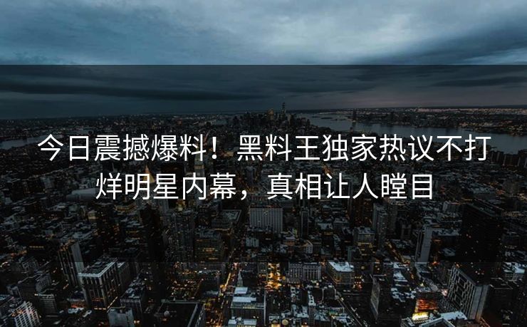今日震撼爆料！黑料王独家热议不打烊明星内幕，真相让人瞠目
