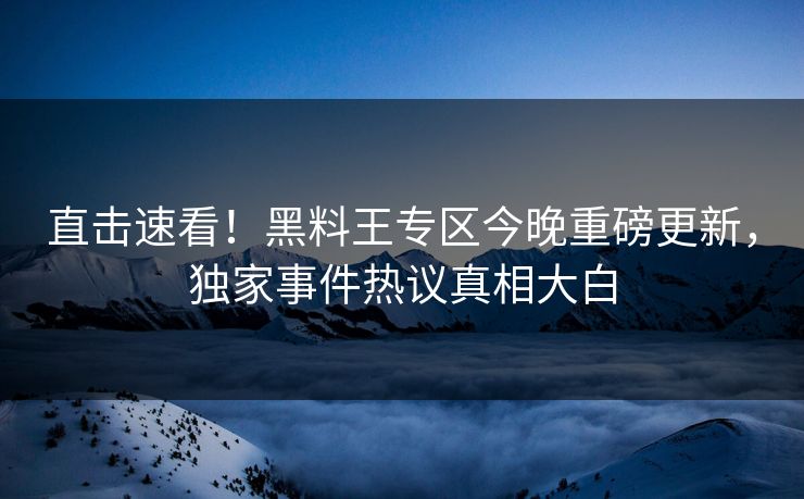 直击速看！黑料王专区今晚重磅更新，独家事件热议真相大白