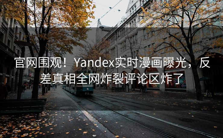官网围观！Yandex实时漫画曝光，反差真相全网炸裂评论区炸了