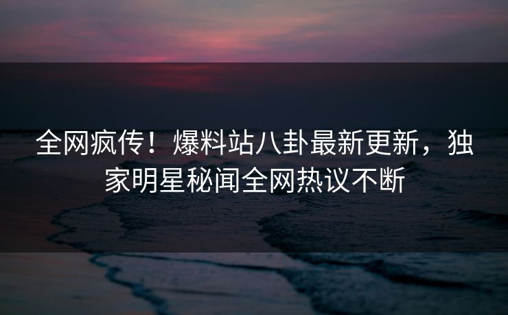 全网疯传！爆料站八卦最新更新，独家明星秘闻全网热议不断