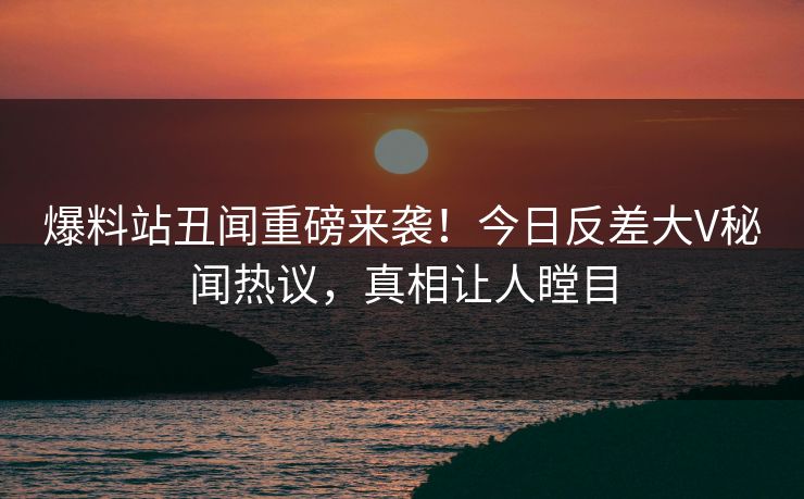 爆料站丑闻重磅来袭！今日反差大V秘闻热议，真相让人瞠目