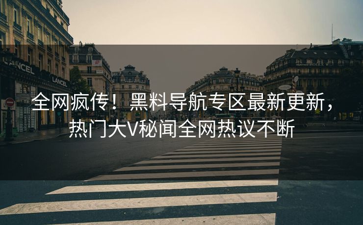 全网疯传！黑料导航专区最新更新，热门大V秘闻全网热议不断