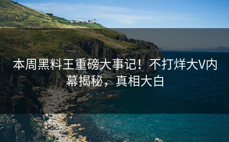 本周黑料王重磅大事记！不打烊大V内幕揭秘，真相大白