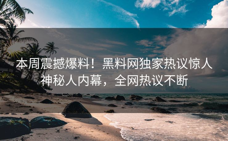 本周震撼爆料！黑料网独家热议惊人神秘人内幕，全网热议不断