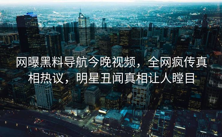 网曝黑料导航今晚视频，全网疯传真相热议，明星丑闻真相让人瞠目