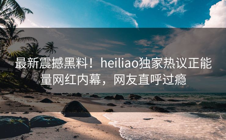 最新震撼黑料！heiliao独家热议正能量网红内幕，网友直呼过瘾
