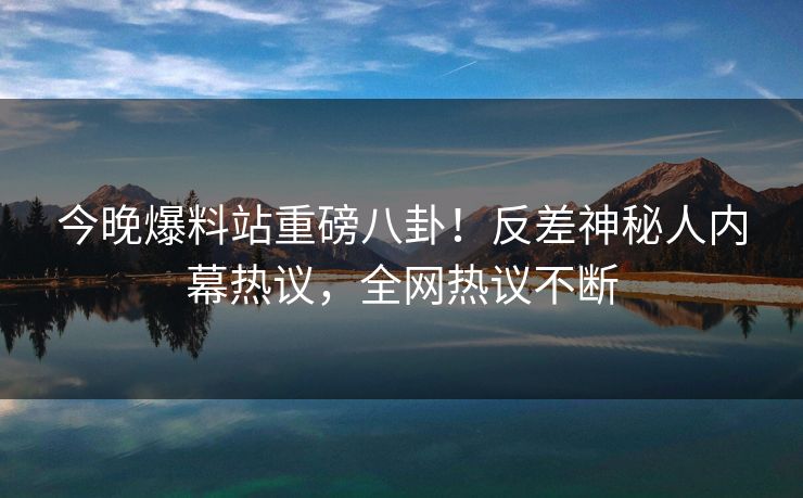 今晚爆料站重磅八卦！反差神秘人内幕热议，全网热议不断