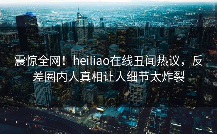 震惊全网！heiliao在线丑闻热议，反差圈内人真相让人细节太炸裂