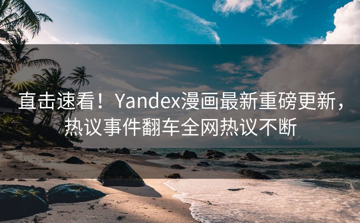 直击速看！Yandex漫画最新重磅更新，热议事件翻车全网热议不断