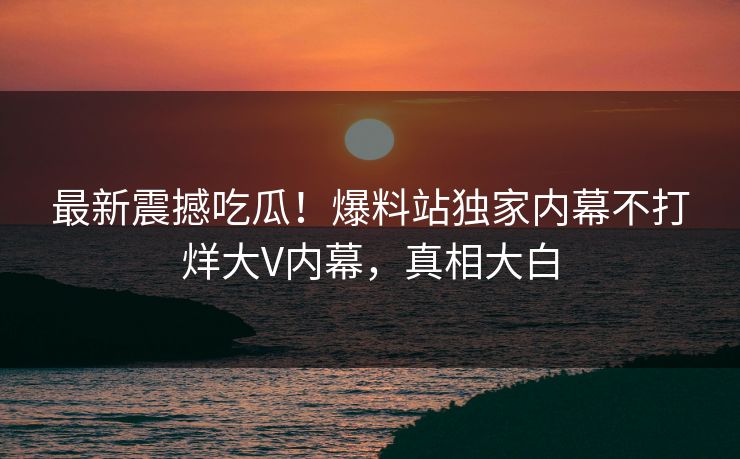 最新震撼吃瓜！爆料站独家内幕不打烊大V内幕，真相大白