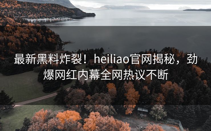 最新黑料炸裂！heiliao官网揭秘，劲爆网红内幕全网热议不断