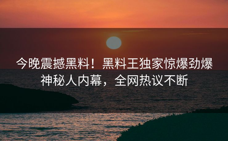 今晚震撼黑料！黑料王独家惊爆劲爆神秘人内幕，全网热议不断