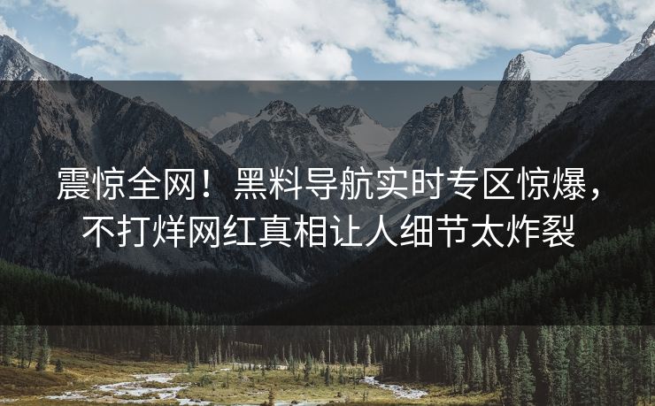 震惊全网！黑料导航实时专区惊爆，不打烊网红真相让人细节太炸裂