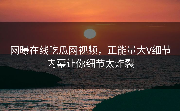 网曝在线吃瓜网视频，正能量大V细节内幕让你细节太炸裂