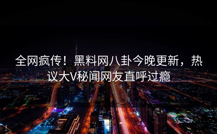 全网疯传！黑料网八卦今晚更新，热议大V秘闻网友直呼过瘾