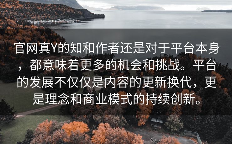 官网真Y的知和作者还是对于平台本身，都意味着更多的机会和挑战。平台的发展不仅仅是内容的更新换代，更是理念和商业模式的持续创新。