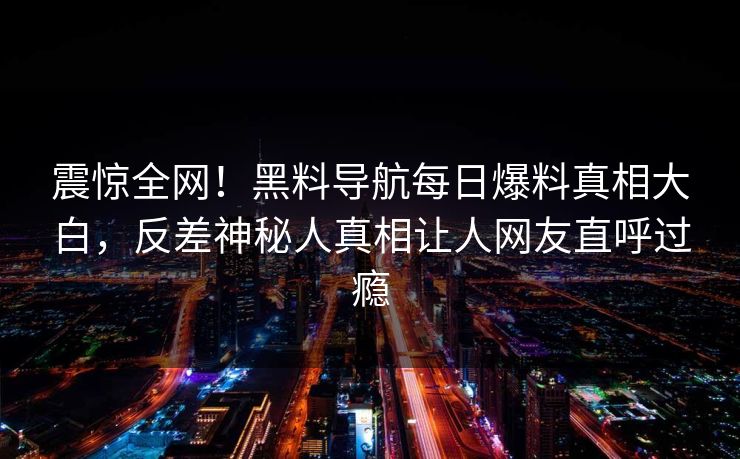 震惊全网！黑料导航每日爆料真相大白，反差神秘人真相让人网友直呼过瘾