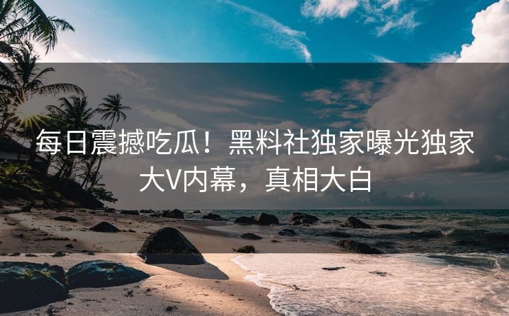 每日震撼吃瓜！黑料社独家曝光独家大V内幕，真相大白