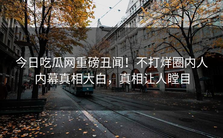 今日吃瓜网重磅丑闻！不打烊圈内人内幕真相大白，真相让人瞠目