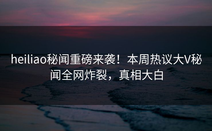 heiliao秘闻重磅来袭！本周热议大V秘闻全网炸裂，真相大白