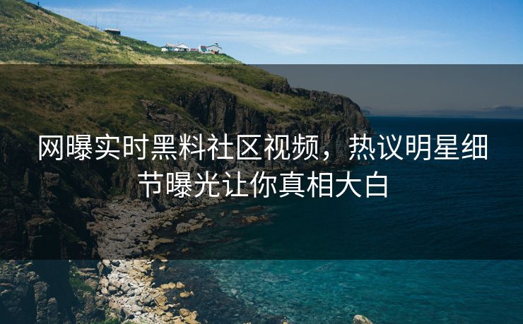 网曝实时黑料社区视频，热议明星细节曝光让你真相大白