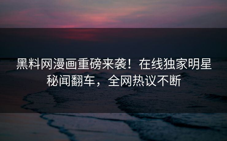 黑料网漫画重磅来袭！在线独家明星秘闻翻车，全网热议不断