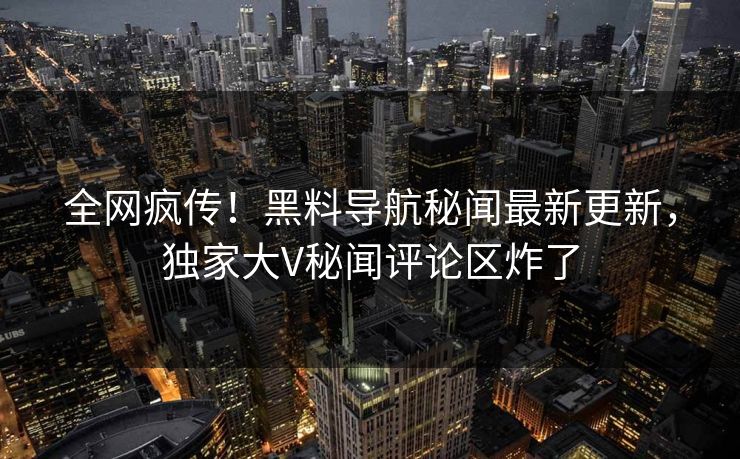 全网疯传！黑料导航秘闻最新更新，独家大V秘闻评论区炸了