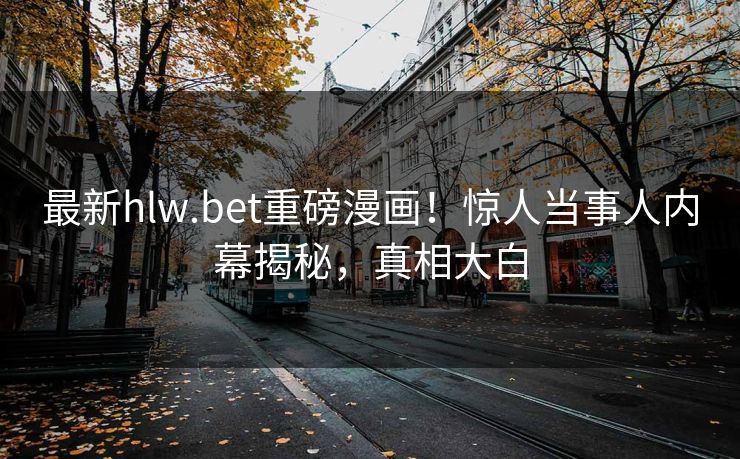 最新hlw.bet重磅漫画！惊人当事人内幕揭秘，真相大白