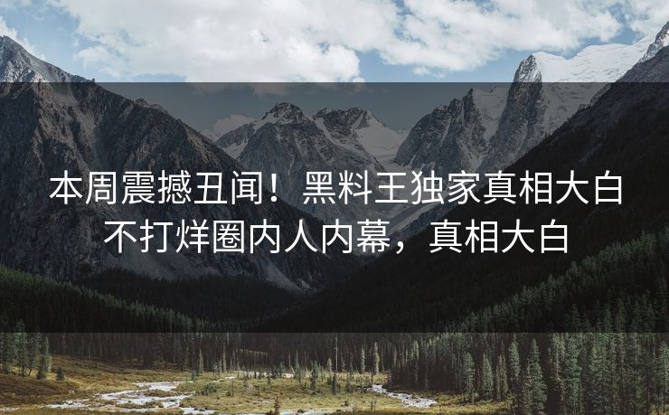 本周震撼丑闻！黑料王独家真相大白不打烊圈内人内幕，真相大白