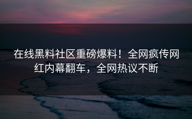 在线黑料社区重磅爆料！全网疯传网红内幕翻车，全网热议不断